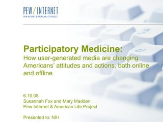 Participatory Medicine: How user-generated media are changing Americans’ attitudes and actions, both online and offline 6.10.08 Susannah Fox and Mary Madden Pew Internet & American Life Project Presented to: NIH 