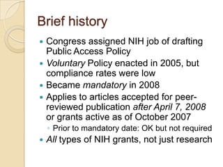 Brief history
 Congress assigned NIH job of drafting
  Public Access Policy
 Voluntary Policy enacted in 2005, but
  compliance rates were low
 Became mandatory in 2008
 Applies to articles accepted for peer-
  reviewed publication after April 7, 2008
  or grants active as of October 2007
    ◦ Prior to mandatory date: OK but not required
   All types of NIH grants, not just research
 