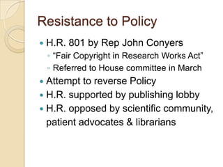 Resistance to Policy
   H.R. 801 by Rep John Conyers
    ◦ “Fair Copyright in Research Works Act”
    ◦ Referred to House committee in March
 Attempt to reverse Policy
 H.R. supported by publishing lobby
 H.R. opposed by scientific community,
  patient advocates & librarians
 