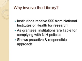 Why involve the Library?


 Institutions receive $$$ from National
  Institutes of Health for research
 As grantees, institutions are liable for
  complying with NIH policies
 Shows proactive & responsible
  approach
 