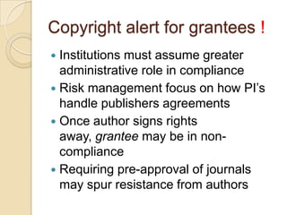 Copyright alert for grantees !
 Institutions must assume greater
  administrative role in compliance
 Risk management focus on how PI’s
  handle publishers agreements
 Once author signs rights
  away, grantee may be in non-
  compliance
 Requiring pre-approval of journals
  may spur resistance from authors
 