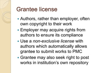 Grantee license
 Authors, rather than employer, often
  own copyright to their work
 Employer may acquire rights from
  authors to ensure its compliance
 Use a non-exclusive license with
  authors which automatically allows
  grantee to submit works to PMC
 Grantee may also seek right to post
  works in institution’s own repository
 