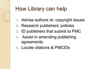 How Library can help
1.   Advise authors re: copyright issues
2.   Research publishers’ policies
3.   ID publishers that submit to PMC
4.    Assist in amending publishing
     agreements
5.   Locate citations & PMCIDs
 