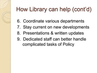 How Library can help (cont’d)
6.   Coordinate various departments
7.   Stay current on new developments
8.   Presentations & written updates
9.   Dedicated staff can better handle
     complicated tasks of Policy
 