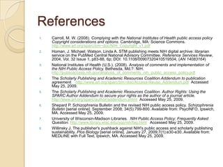 References
1.   Carroll, M. W. (2008). Complying with the National Institutes of Health public access policy
     Copyright considerations and options. Cambridge, MA: Science Commons.
     http://www.arl.org/sparc/bm~doc/NIH_Copyright_v1.pdf
2.   Homan, J. Michael; Watson, Linda A. STM publishing meets NIH digital archive: librarian
     service on the PubMed Central National Advisory Committee. Reference Services Review,
     2004, Vol. 32 Issue 1, p83-88, 6p; DOI: 10.1108/00907320410519504; (AN 14083164)
3.   National Institutes of Health (U.S.). (2008). Analysis of comments and implementation of
     the NIH Public Access Policy. Bethesda, Md.?: NIH.
     http://publicaccess.nih.gov/analysis_of_comments_nih_public_access_policy.pdf
4.   The Scholarly Publishing and Academic Resources Coalition.Addendum to publication
     agreement. http://www.arl.org/sparc/bm~doc/Access-Reuse_Addendum.pdf Accessed
     May 25, 2009.
5.   The Scholarly Publishing and Academic Resources Coalition. Author Rights: Using the
     SPARC Author Addendum to secure your rights as the author of a journal article.
     http://www.arl.org/sparc/author/addendum.shtml Accessed May 25, 2009.
6.   Shepard P. Schizophrenia Bulletin and the revised NIH public access policy. Schizophrenia
     Bulletin [serial online]. September 2008; 34(5):799-800. Available from: PsycINFO, Ipswich,
     MA. Accessed May 25, 2009.
7.   University of Wisconsin-Madison Libraries. NIH Public Access Policy: Frequently Asked
     Question. http://www.library.wisc.edu/scp/nih/faq.html Accessed May 25, 2009.
8.   Willinsky J. The publisher's pushback against NIH's public access and scholarly publishing
     sustainability. Plos Biology [serial online]. January 27, 2009;7(1):e30-e30. Available from:
     MEDLINE with Full Text, Ipswich, MA. Accessed May 25, 2009.
 
