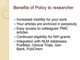 Benefits of Policy to researcher

 Increased visibility for your work
 Your articles are archived in perpetuity
 Easy access to colleagues’ PMC
  articles
 Continued eligibility for NIH grants
 Integration with NLM databases:
  PubMed, Clinical Trials, Gen
  Bank, PubChem
 