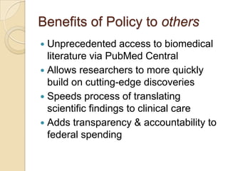 Benefits of Policy to others
 Unprecedented access to biomedical
  literature via PubMed Central
 Allows researchers to more quickly
  build on cutting-edge discoveries
 Speeds process of translating
  scientific findings to clinical care
 Adds transparency & accountability to
  federal spending
 