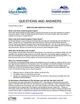 QUESTIONS AND ANSWERS
Posted February 2013
                              NORTH ISLAND HOSPITALS PROJECT

What is the North Island Hospitals Project?
The North Island Hospitals Project (NIHP) involves construction of two new hospitals on northern
Vancouver Island. A new 153-bed hospital will be built in the Comox Valley and a new 95-bed
hospital will be built in Campbell River.

What is the North Island Hospitals Project Board?
The Project Board is a provincial government body consisting of membership from the Ministry of
Health, the Ministry of Transportation and Infrastructure, Vancouver Island Health Authority,
Comox Strathcona Regional Hospital District and Partnerships BC. The role of the Board was to
oversee the development of a business case. The Project Board is also responsible for overseeing
the procurement, design and construction of the North Island Hospitals Project.

What does the business case include?
The business case primarily involved the development of an indicative (conceptual) design for both
hospitals that included enough detail to accurately determine the required capital investment. It
also recommended that this project should be procured as a public-private partnership (PPP). The
business case will serve as the foundation for the procurement processes.

What is an indicative design?
An indicative (conceptual) design outlines the potential layout of a building, including all the rooms
and requirements identified in the business case. For example, the indicative designs for the new
hospitals include drawings that show the potential look of the hospital from the outside (artist
rendering), as well as the general layout of patient rooms, laboratories, hospital registration and
more. An indicative design serves several purposes:

   •   Allowing users to visualize what a design could look like;
   •   Providing a basis for estimating costs; and
   •   Serving as a starting point for proponents who will bid on the project to develop their own,
       detailed competing designs.

At what stage is development of the business case and who has been involved?
The business case was completed in December 2011. Consultations with physicians and staff
began in October 2010 when work on the business case got underway. These consultations will
continue throughout the final design and construction stages of the North Island Hospitals Project.
Consultations were initiated with First Nations and Aboriginal Groups in May 2011. Follow-up
information sharing will take place with Aboriginal representatives to discuss design principles and
to seek further input on operational principles and amenities that are relevant for Aboriginal people
Archived news releases are available at: www.viha.ca/news                                    Page 1 of 6



                         Excellent care – for everyone, everywhere, every time.
 