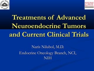 Treatments of AdvancedTreatments of Advanced
Neuroendocrine TumorsNeuroendocrine Tumors
and Current Clinical Trialsand Current Clinical Trials
Naris Nilubol, M.D.Naris Nilubol, M.D.
Endocrine Oncology Branch, NCI,Endocrine Oncology Branch, NCI,
NIHNIH
 