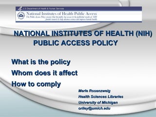NATIONAL INSTITUTES OF HEALTH (NIH) PUBLIC ACCESS POLICY What is the policy Whom does it affect How to comply Merle Rosenzweig Health Sciences Libraries University of Michigan [email_address] 