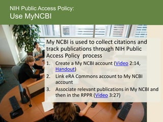My NCBI is used to collect citations and
track publications through NIH Public
Access Policy process
1. Create a My NCBI account (Video 2:14,
Handout)
2. Link eRA Commons account to My NCBI
account
3. Associate relevant publications in My NCBI and
then in the RPPR (Video 3:27)
NIH Public Access Policy:
Use MyNCBI
 