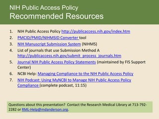1. NIH Public Access Policy http://publicaccess.nih.gov/index.htm
2. PMCID/PMID/NIHMSID Converter tool
3. NIH Manuscript Submission System (NIHMS)
4. List of journals that use Submission Method A
http://publicaccess.nih.gov/submit_process_journals.htm
5. Journal NIH Public Access Policy Statements (maintained by FIS Support
Center)
6. NCBI Help: Managing Compliance to the NIH Public Access Policy
7. NIH Podcast: Using MyNCBI to Manage NIH Public Access Policy
Compliance (complete podcast, 11:15)
NIH Public Access Policy
Recommended Resources
Questions about this presentation? Contact the Research Medical Library at 713-792-
2282 or RML-Help@mdanderson.org.
 