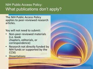 The NIH Public Access Policy
applies to peer-reviewed research
articles.
You will not need to submit:
• Non-peer-reviewed materials
(i.e. book
chapters, editorials, or
correspondence)
• Research not directly funded by
NIH funds or supported by the
CCSG
• Dissertations
NIH Public Access Policy:
What publications don’t apply?
 