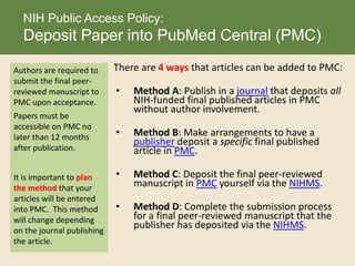 There are 4 ways that articles can be added to PMC:
• Method A: Publish in a journal that deposits all
NIH-funded final published articles in PMC
without author involvement.
• Method B: Make arrangements to have a
publisher deposit a specific final published
article in PMC.
• Method C: Deposit the final peer-reviewed
manuscript in PMC yourself via the NIHMS.
• Method D: Complete the submission process
for a final peer-reviewed manuscript that the
publisher has deposited via the NIHMS.
NIH Public Access Policy:
Deposit Paper into PubMed Central (PMC)
Authors are required to
submit the final peer-
reviewed manuscript to
PMC upon acceptance.
Papers must be
accessible on PMC no
later than 12 months
after publication.
It is important to plan
the method that your
articles will be entered
into PMC. This method
will change depending
on the journal publishing
the article.
 
