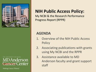 NIH Public Access Policy:
My NCBI & the Research Performance
Progress Report (RPPR)
AGENDA
1. Overview of the NIH Public Access
Policy
2. Associating publications with grants
using My NCBI and the RPPR
3. Assistance available to MD
Anderson faculty and grant support
staff
 