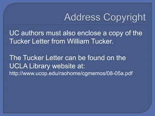 UC authors must also enclose a copy of the
Tucker Letter from William Tucker.

The Tucker Letter can be found on the
UCLA Library website at:
http://www.ucop.edu/raohome/cgmemos/08-05a.pdf
 