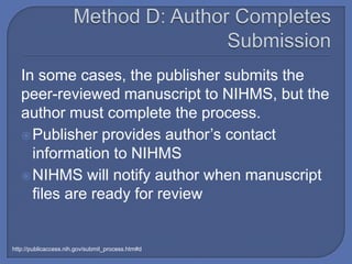In some cases, the publisher submits the
   peer-reviewed manuscript to NIHMS, but the
   author must complete the process.
    Publisher provides author’s contact
     information to NIHMS
    NIHMS will notify author when manuscript
     files are ready for review


http://publicaccess.nih.gov/submit_process.htm#d
 