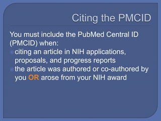 You must include the PubMed Central ID
(PMCID) when:
 citing an article in NIH applications,
  proposals, and progress reports
 the article was authored or co-authored by
  you OR arose from your NIH award
 