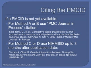 If a PMCID is not yet available:
    For Method A or B use “PMC Journal in
      Process” citation:
        Sala-Torra, O., et al., Connective tissue growth factor (CTGF)
        expression and outcome in adult patients with acute lymphoblastic
        leukemia. Blood. 2007 April 1; 109(7): 3080–3083. PMCID: PMC
        Journal - In Process
    For  Method C or D use NIHMSID up to 3
       months after publication date:
        Cerrato A, Oliver B. Genetic interactions between Drosophila
        melanogaster menin and Jun/Fos. Dev Biol. In press. NIHMSID:
        NIHMS44135

http://publicaccess.nih.gov/citation_methods.htm
 