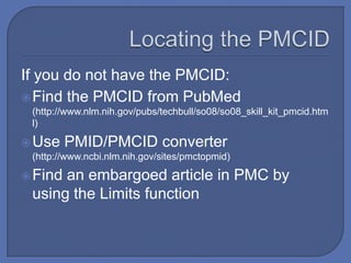 If you do not have the PMCID:
 Find the PMCID from PubMed
 (http://www.nlm.nih.gov/pubs/techbull/so08/so08_skill_kit_pmcid.htm
 l)

 Use    PMID/PMCID converter
 (http://www.ncbi.nlm.nih.gov/sites/pmctopmid)

 Findan embargoed article in PMC by
 using the Limits function
 