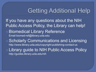 If you have any questions about the NIH
Public Access Policy, the Library can help!
 Biomedical Library Reference
 Email biomed-ref@library.ucla.edu

 Scholarly      Communications and Licensing
 http://www.library.ucla.edu/copyright-publishing-contact-us

 Library    guide to NIH Public Access Policy
 http://guides.library.ucla.edu/nih
 