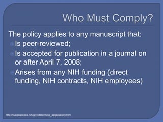 The policy applies to any manuscript that:
   Is peer-reviewed;
   Is accepted for publication in a journal on
    or after April 7, 2008;
   Arises from any NIH funding (direct
    funding, NIH contracts, NIH employees)



http://publicaccess.nih.gov/determine_applicability.htm
 