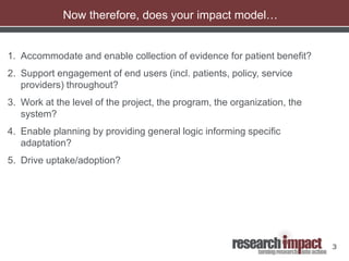 3
Now therefore, does your impact model…
1. Accommodate and enable collection of evidence for patient benefit?
2. Support engagement of end users (incl. patients, policy, service
providers) throughout?
3. Work at the level of the project, the program, the organization, the
system?
4. Enable planning by providing general logic informing specific
adaptation?
5. Drive uptake/adoption?
 