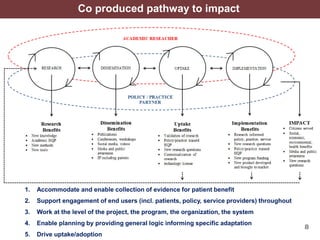 8
Co produced pathway to impact
1. Accommodate and enable collection of evidence for patient benefit
2. Support engagement of end users (incl. patients, policy, service providers) throughout
3. Work at the level of the project, the program, the organization, the system
4. Enable planning by providing general logic informing specific adaptation
5. Drive uptake/adoption
 
