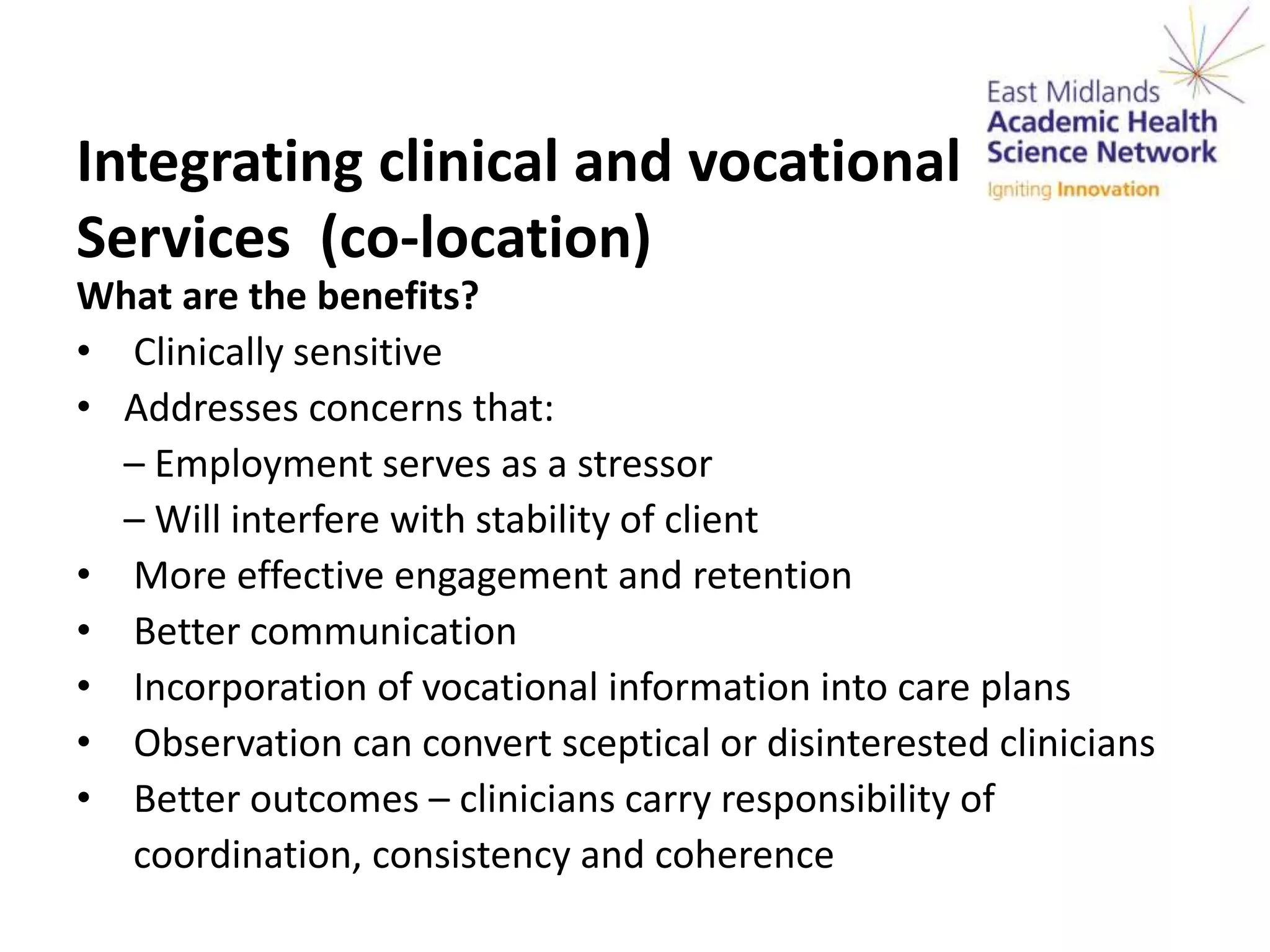 Integrating clinical and vocational
Services (co-location)
What are the benefits?
• Clinically sensitive
• Addresses concerns that:
– Employment serves as a stressor
– Will interfere with stability of client
• More effective engagement and retention
• Better communication
• Incorporation of vocational information into care plans
• Observation can convert sceptical or disinterested clinicians
• Better outcomes – clinicians carry responsibility of
coordination, consistency and coherence
 