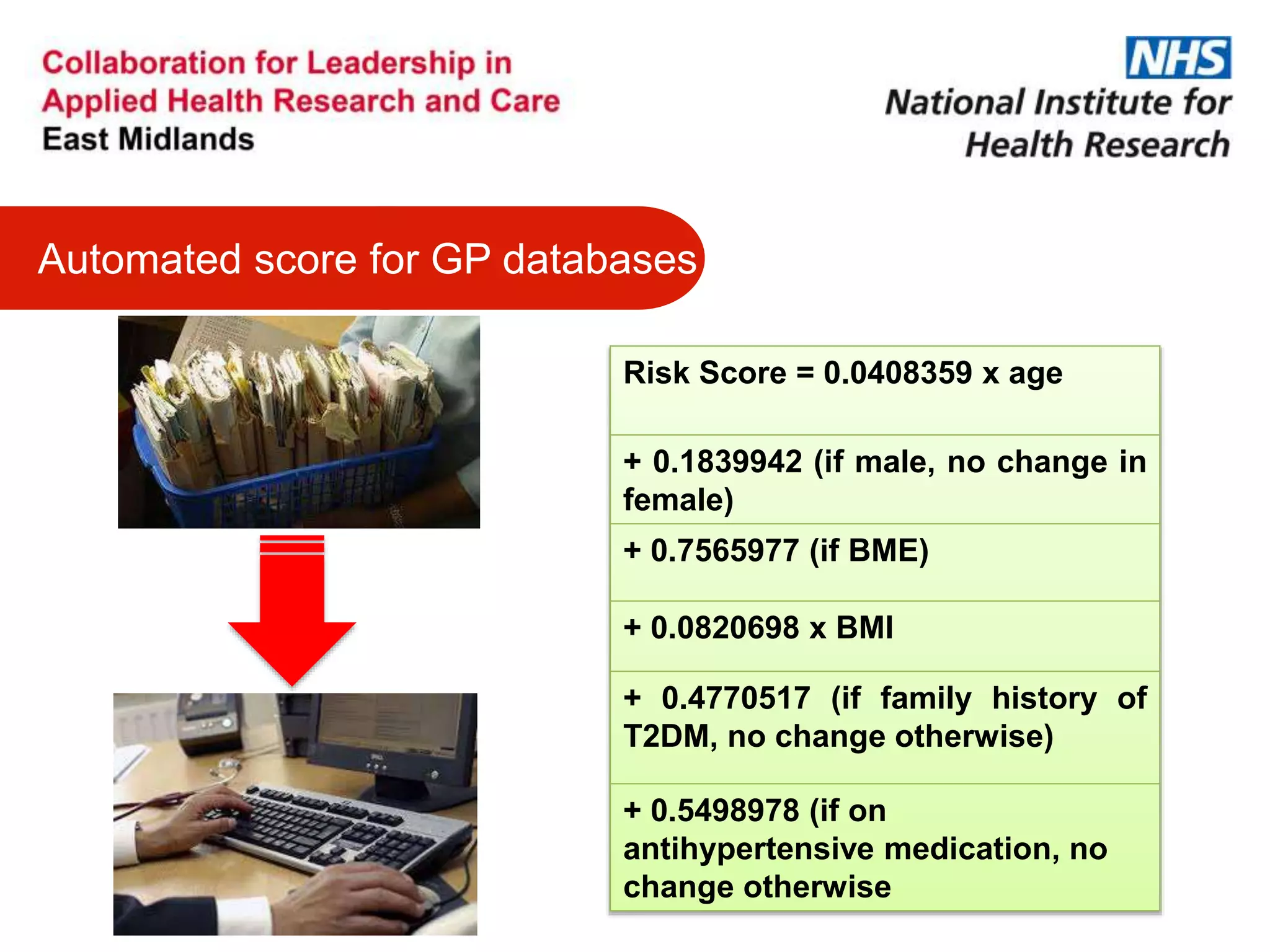 Automated score for GP databases
Risk Score = 0.0408359 x age
+ 0.1839942 (if male, no change in
female)
+ 0.7565977 (if BME)
+ 0.0820698 x BMI
+ 0.4770517 (if family history of
T2DM, no change otherwise)
+ 0.5498978 (if on
antihypertensive medication, no
change otherwise
 