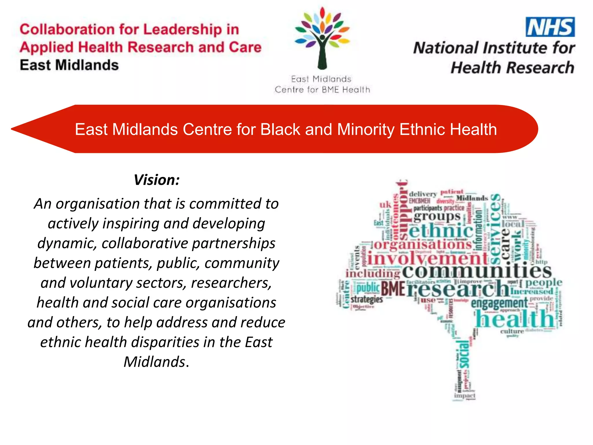 Vision:
An organisation that is committed to
actively inspiring and developing
dynamic, collaborative partnerships
between patients, public, community
and voluntary sectors, researchers,
health and social care organisations
and others, to help address and reduce
ethnic health disparities in the East
Midlands.
East Midlands Centre for Black and Minority Ethnic Health
 