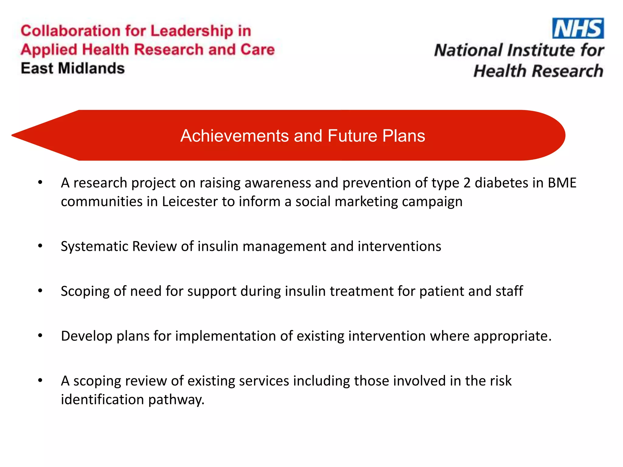 Achievements and Future Plans
• A research project on raising awareness and prevention of type 2 diabetes in BME
communities in Leicester to inform a social marketing campaign
• Systematic Review of insulin management and interventions
• Scoping of need for support during insulin treatment for patient and staff
• Develop plans for implementation of existing intervention where appropriate.
• A scoping review of existing services including those involved in the risk
identification pathway.
 