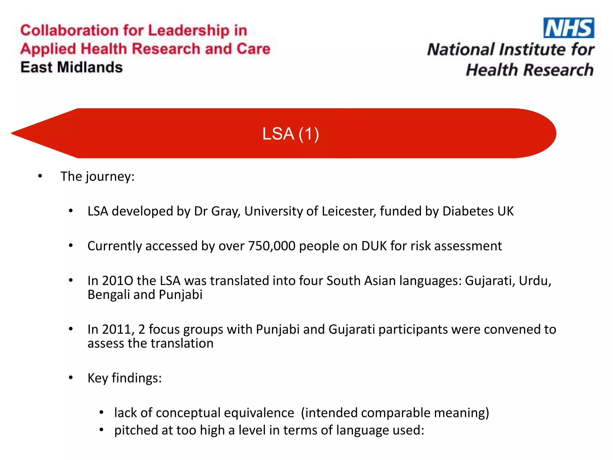 • The journey:
• LSA developed by Dr Gray, University of Leicester, funded by Diabetes UK
• Currently accessed by over 750,000 people on DUK for risk assessment
• In 201O the LSA was translated into four South Asian languages: Gujarati, Urdu,
Bengali and Punjabi
• In 2011, 2 focus groups with Punjabi and Gujarati participants were convened to
assess the translation
• Key findings:
• lack of conceptual equivalence (intended comparable meaning)
• pitched at too high a level in terms of language used:
LSA (1)
 