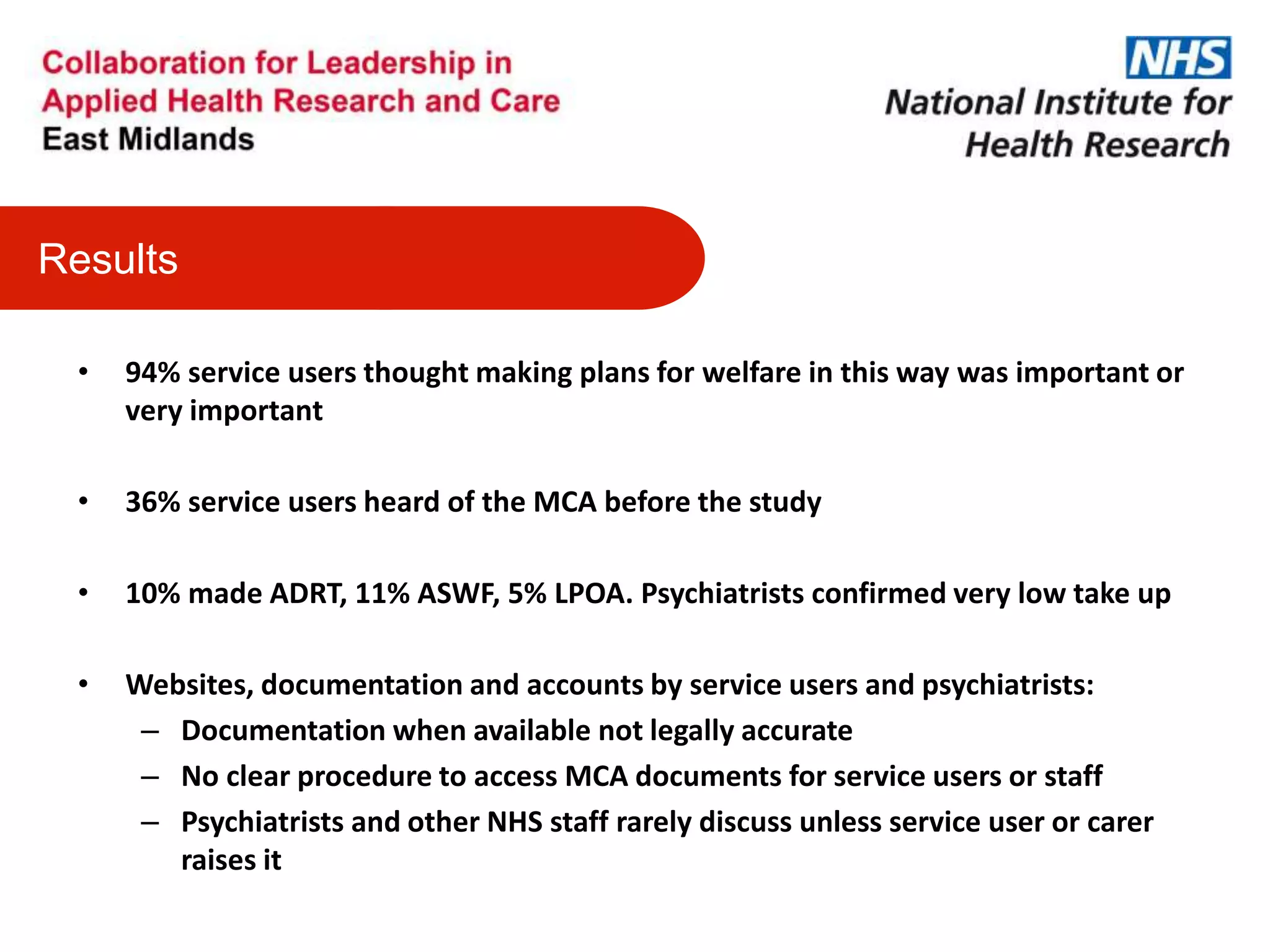 • 94% service users thought making plans for welfare in this way was important or
very important
• 36% service users heard of the MCA before the study
• 10% made ADRT, 11% ASWF, 5% LPOA. Psychiatrists confirmed very low take up
• Websites, documentation and accounts by service users and psychiatrists:
– Documentation when available not legally accurate
– No clear procedure to access MCA documents for service users or staff
– Psychiatrists and other NHS staff rarely discuss unless service user or carer
raises it
Results
 