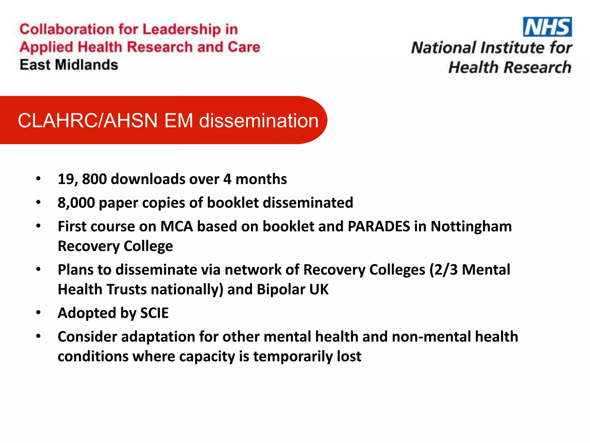 • 19, 800 downloads over 4 months
• 8,000 paper copies of booklet disseminated
• First course on MCA based on booklet and PARADES in Nottingham
Recovery College
• Plans to disseminate via network of Recovery Colleges (2/3 Mental
Health Trusts nationally) and Bipolar UK
• Adopted by SCIE
• Consider adaptation for other mental health and non-mental health
conditions where capacity is temporarily lost
CLAHRC/AHSN EM dissemination
 
