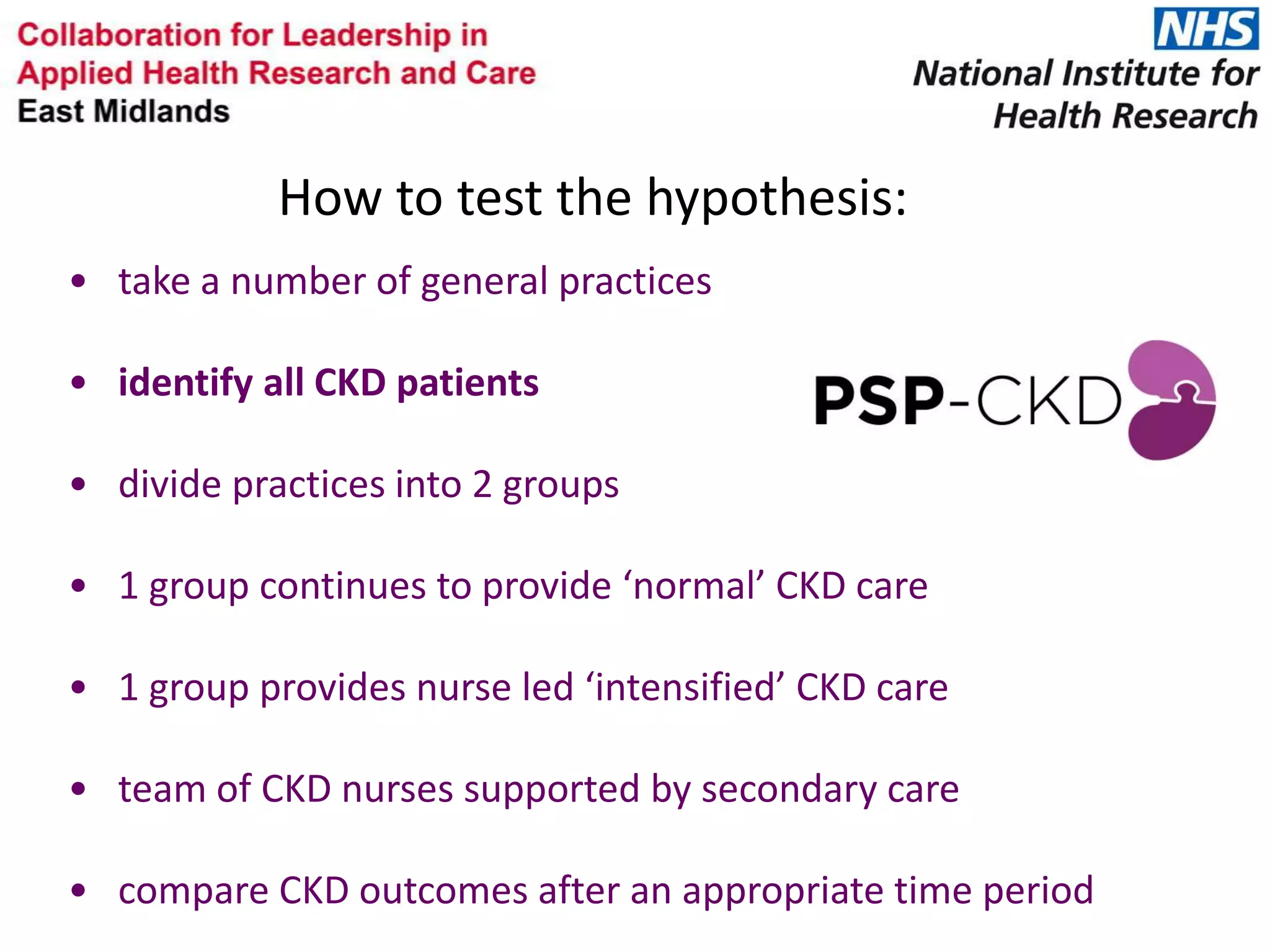 • take a number of general practices
• identify all CKD patients
• divide practices into 2 groups
• 1 group continues to provide ‘normal’ CKD care
• 1 group provides nurse led ‘intensified’ CKD care
• team of CKD nurses supported by secondary care
• compare CKD outcomes after an appropriate time period
How to test the hypothesis:
 