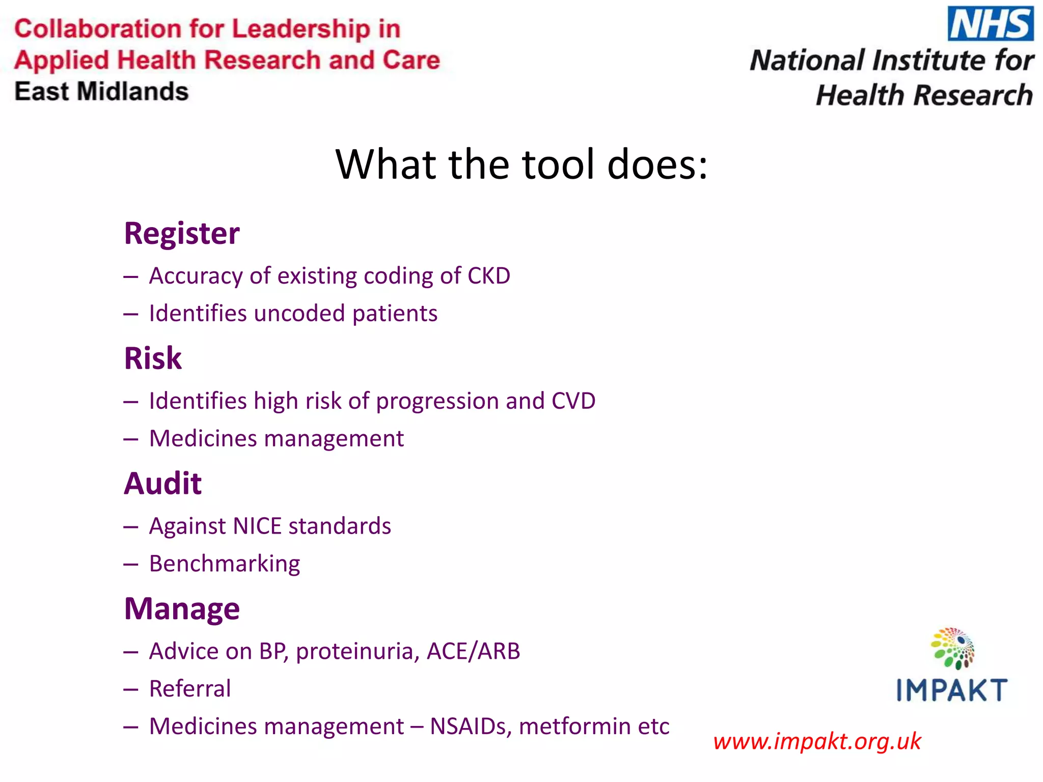 What the tool does:
Register
– Accuracy of existing coding of CKD
– Identifies uncoded patients
Risk
– Identifies high risk of progression and CVD
– Medicines management
Audit
– Against NICE standards
– Benchmarking
Manage
– Advice on BP, proteinuria, ACE/ARB
– Referral
– Medicines management – NSAIDs, metformin etc
www.impakt.org.uk
 