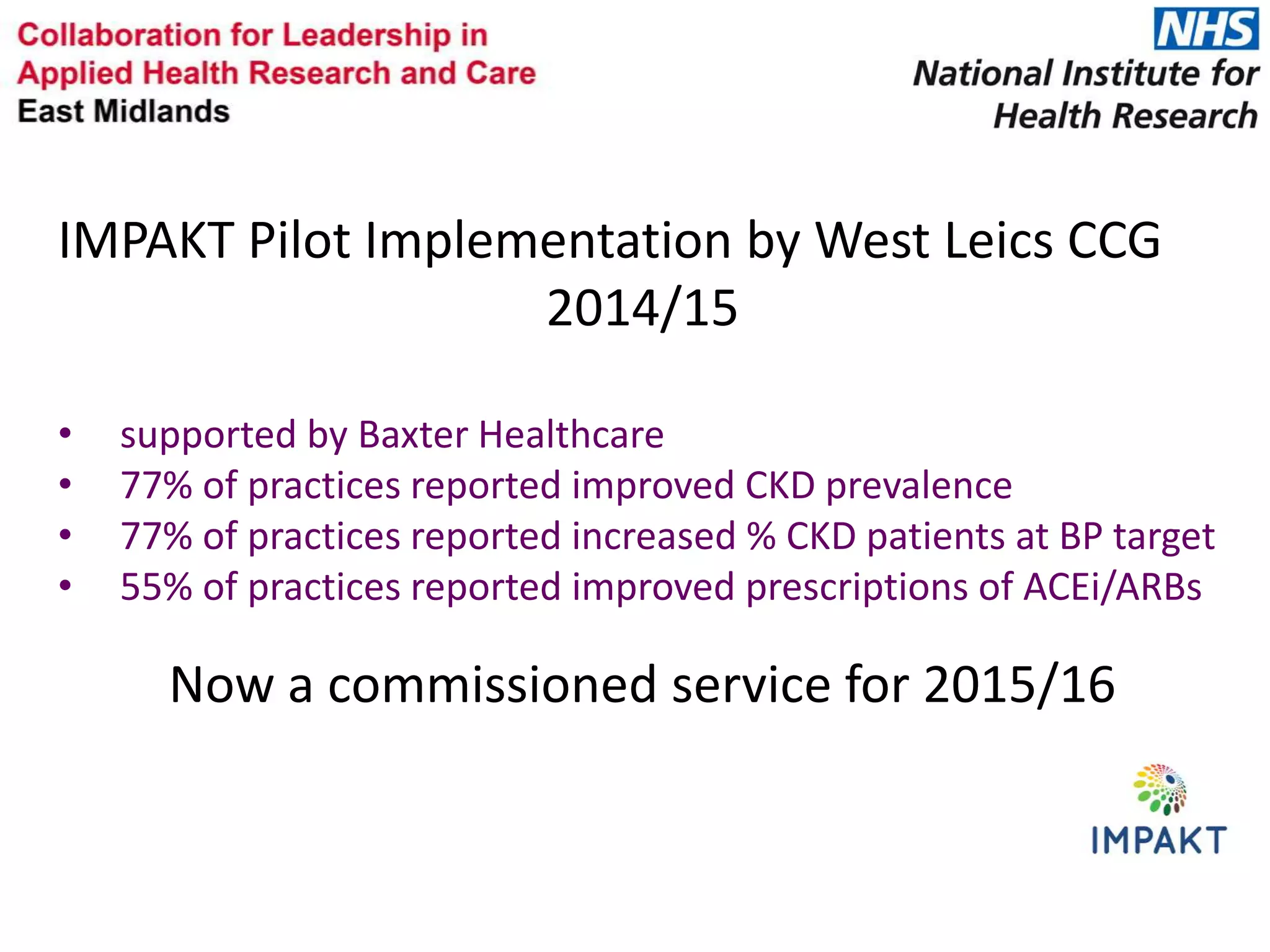 IMPAKT Pilot Implementation by West Leics CCG
2014/15
• supported by Baxter Healthcare
• 77% of practices reported improved CKD prevalence
• 77% of practices reported increased % CKD patients at BP target
• 55% of practices reported improved prescriptions of ACEi/ARBs
Now a commissioned service for 2015/16
 