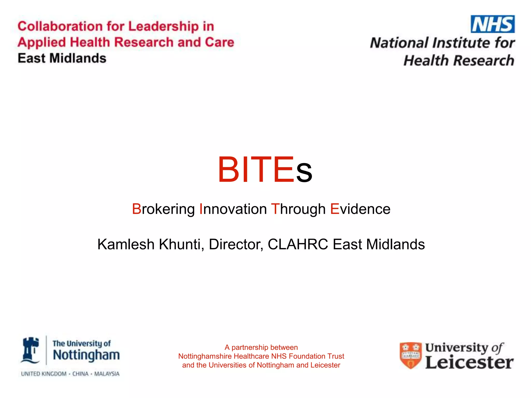 BITEs
Brokering Innovation Through Evidence
Kamlesh Khunti, Director, CLAHRC East Midlands
A partnership between
Nottinghamshire Healthcare NHS Foundation Trust
and the Universities of Nottingham and Leicester
 