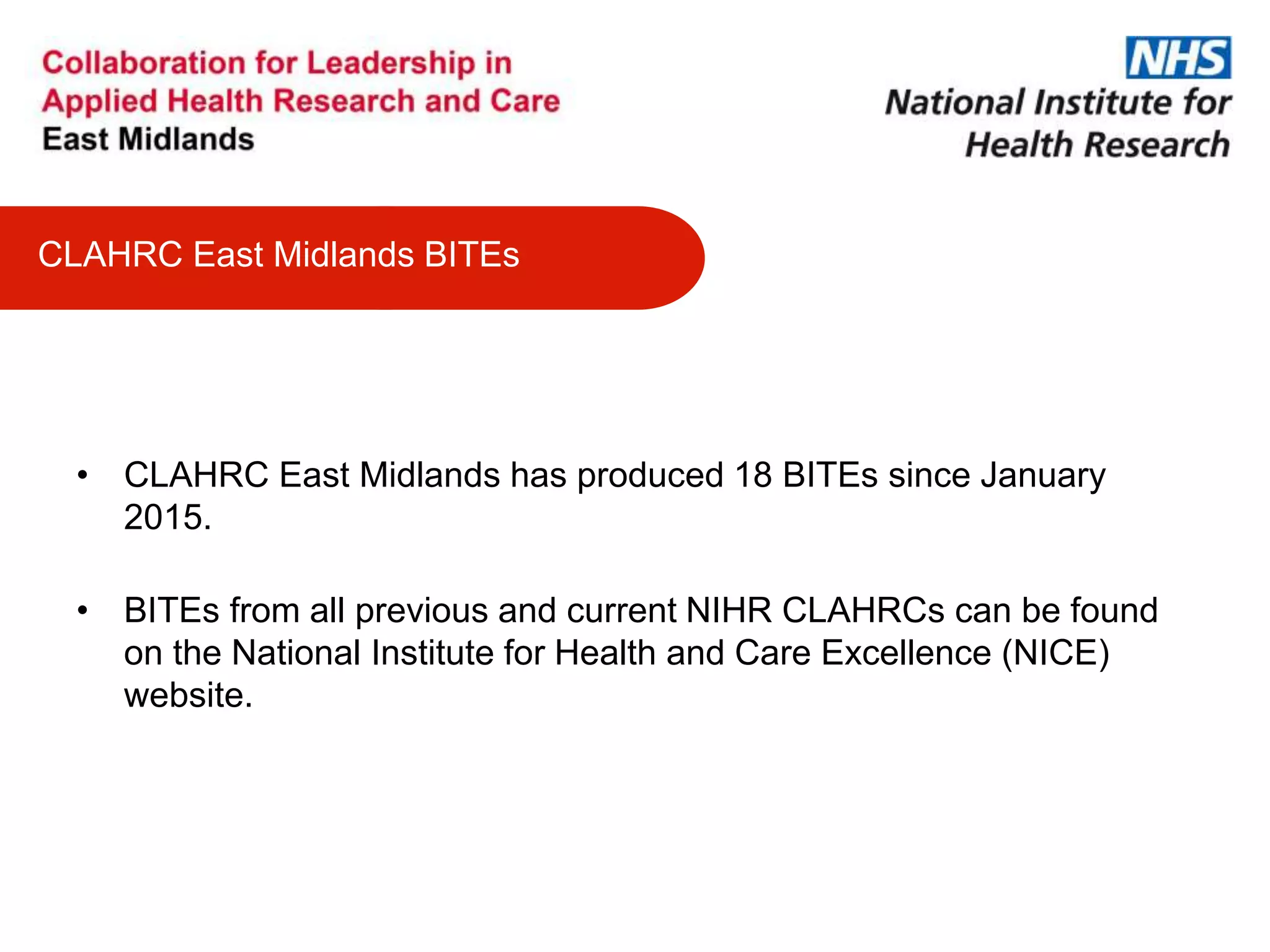 CLAHRC East Midlands BITEs
• CLAHRC East Midlands has produced 18 BITEs since January
2015.
• BITEs from all previous and current NIHR CLAHRCs can be found
on the National Institute for Health and Care Excellence (NICE)
website.
 