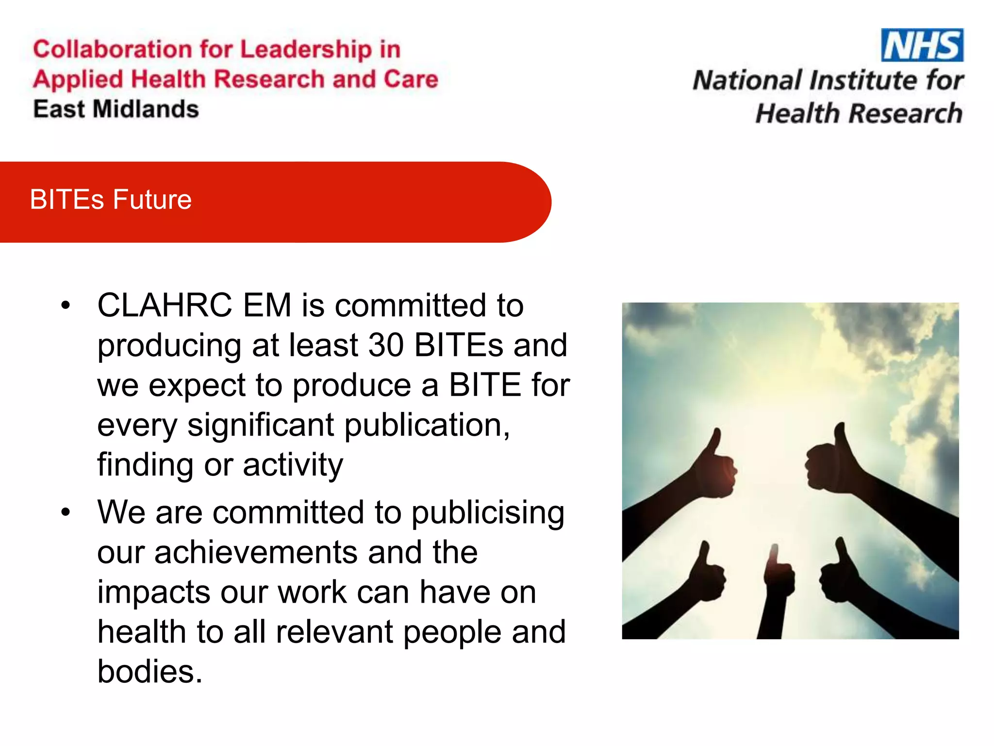 • CLAHRC EM is committed to
producing at least 30 BITEs and
we expect to produce a BITE for
every significant publication,
finding or activity
• We are committed to publicising
our achievements and the
impacts our work can have on
health to all relevant people and
bodies.
BITEs Future
 