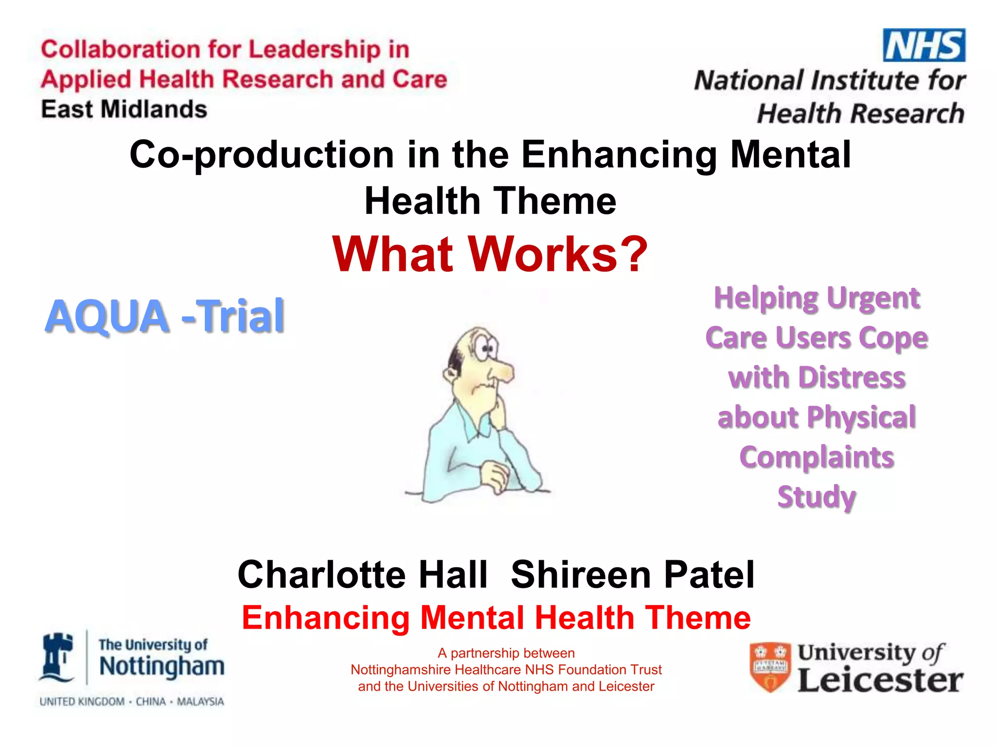 Charlotte Hall Shireen Patel
Enhancing Mental Health Theme
Co-production in the Enhancing Mental
Health Theme
What Works?
AQUA -Trial Helping Urgent
Care Users Cope
with Distress
about Physical
Complaints
Study
A partnership between
Nottinghamshire Healthcare NHS Foundation Trust
and the Universities of Nottingham and Leicester
 
