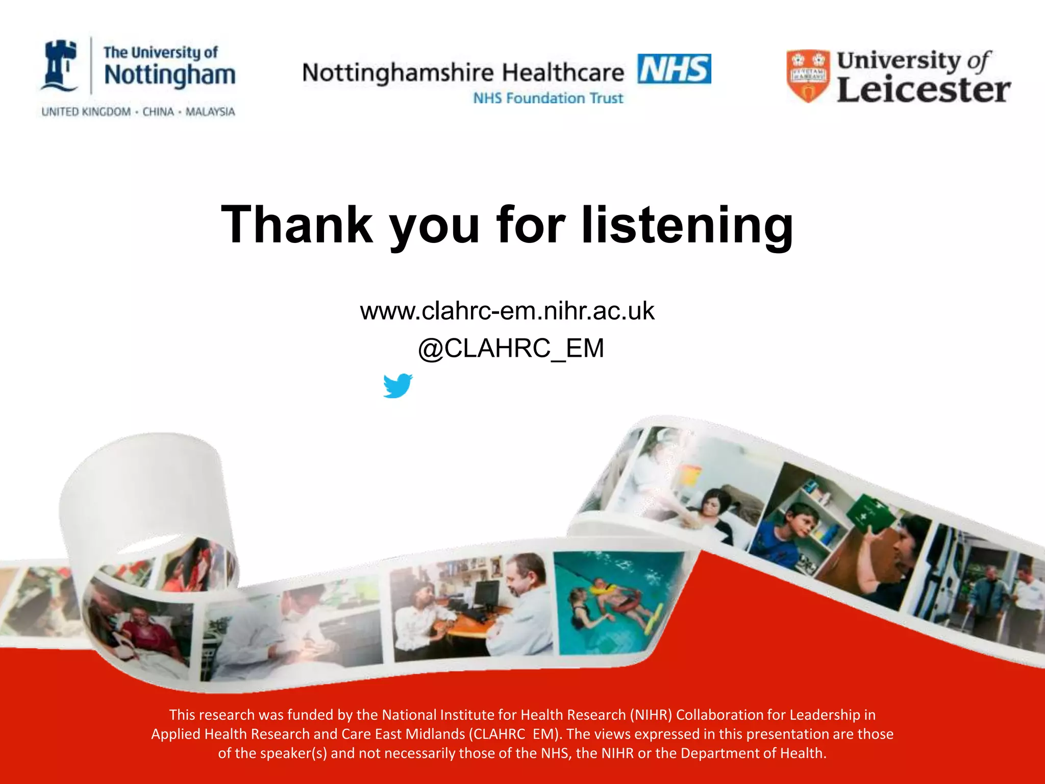 Thank you for listening
www.clahrc-em.nihr.ac.uk
@CLAHRC_EM
This research was funded by the National Institute for Health Research (NIHR) Collaboration for Leadership in
Applied Health Research and Care East Midlands (CLAHRC EM). The views expressed in this presentation are those
of the speaker(s) and not necessarily those of the NHS, the NIHR or the Department of Health.
 