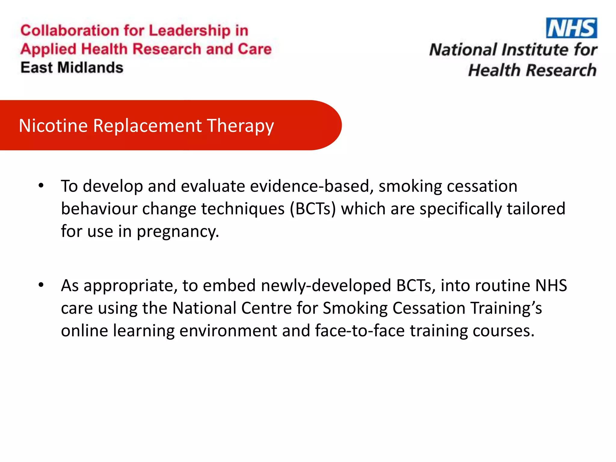 Nicotine Replacement Therapy
• To develop and evaluate evidence-based, smoking cessation
behaviour change techniques (BCTs) which are specifically tailored
for use in pregnancy.
• As appropriate, to embed newly-developed BCTs, into routine NHS
care using the National Centre for Smoking Cessation Training’s
online learning environment and face-to-face training courses.
 