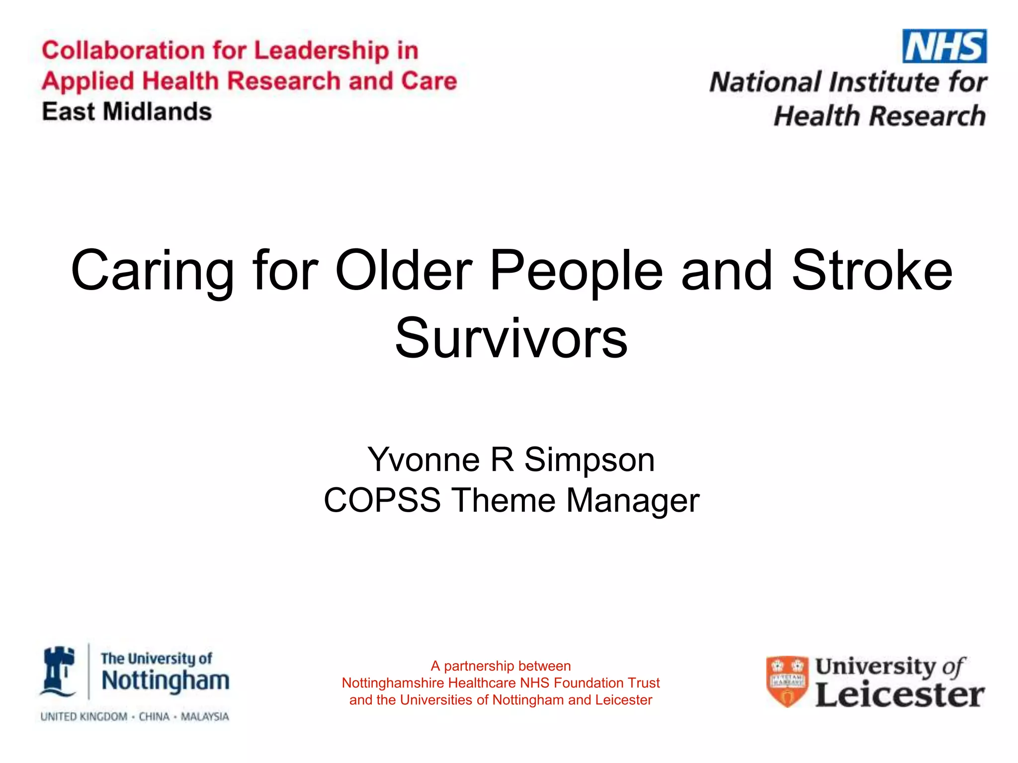Caring for Older People and Stroke
Survivors
Yvonne R Simpson
COPSS Theme Manager
A partnership between
Nottinghamshire Healthcare NHS Foundation Trust
and the Universities of Nottingham and Leicester
 