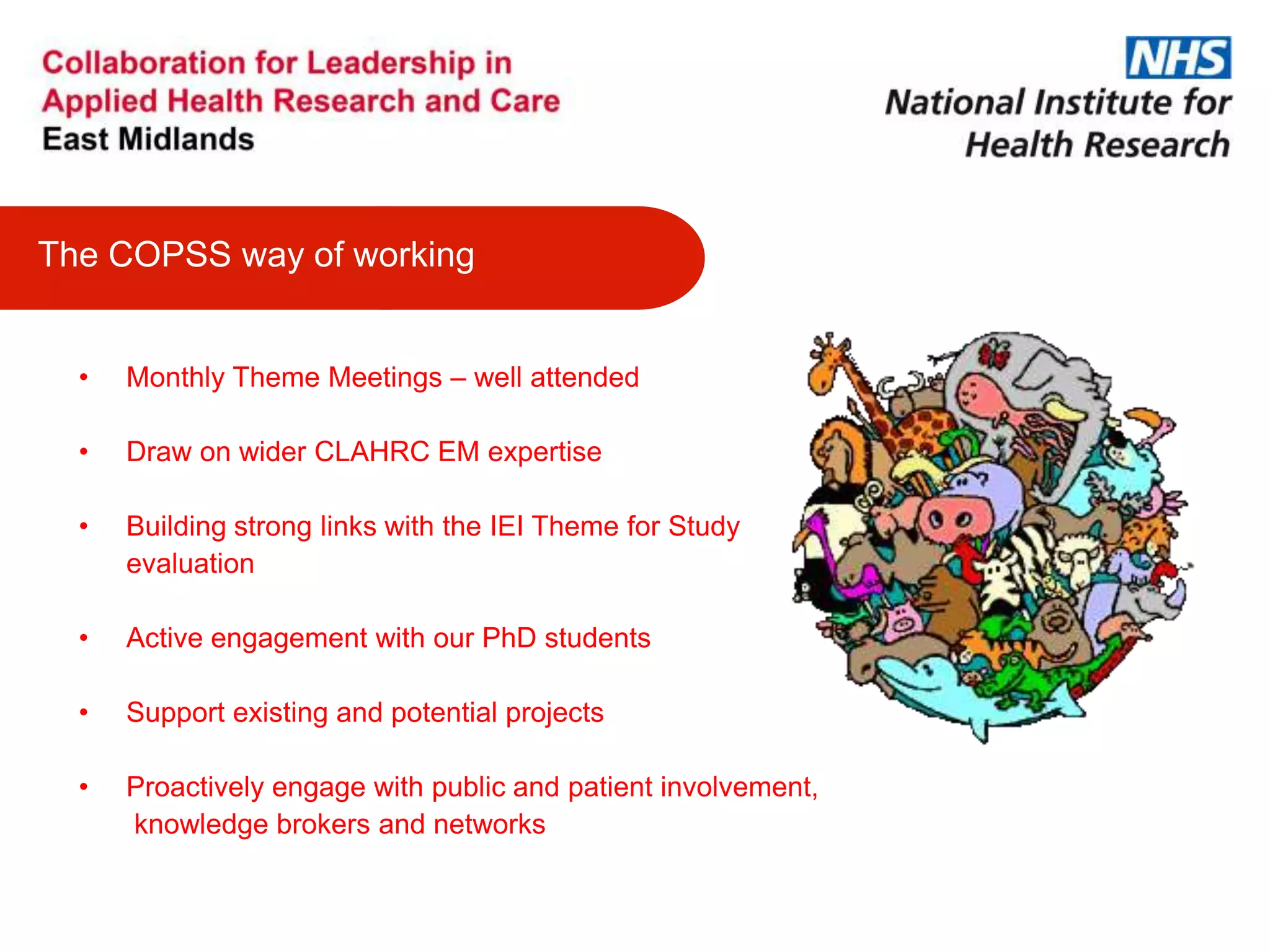 • Monthly Theme Meetings – well attended
• Draw on wider CLAHRC EM expertise
• Building strong links with the IEI Theme for Study
evaluation
• Active engagement with our PhD students
• Support existing and potential projects
• Proactively engage with public and patient involvement,
knowledge brokers and networks
The COPSS way of working
 