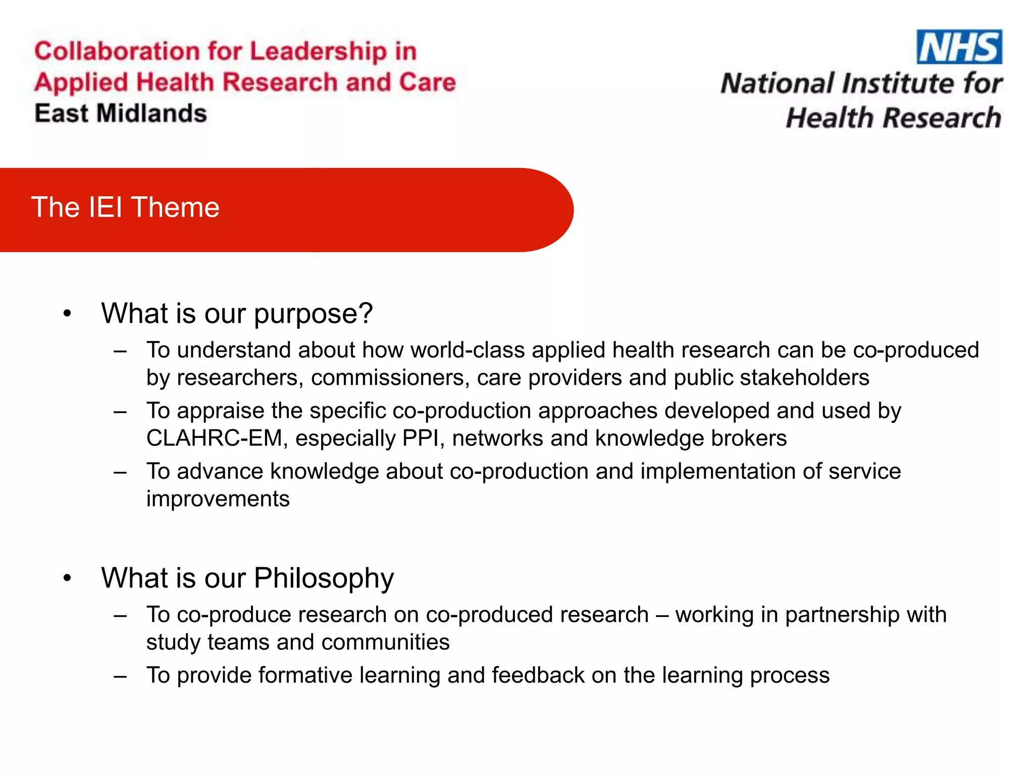 • What is our purpose?
– To understand about how world-class applied health research can be co-produced
by researchers, commissioners, care providers and public stakeholders
– To appraise the specific co-production approaches developed and used by
CLAHRC-EM, especially PPI, networks and knowledge brokers
– To advance knowledge about co-production and implementation of service
improvements
• What is our Philosophy
– To co-produce research on co-produced research – working in partnership with
study teams and communities
– To provide formative learning and feedback on the learning process
The IEI Theme
 