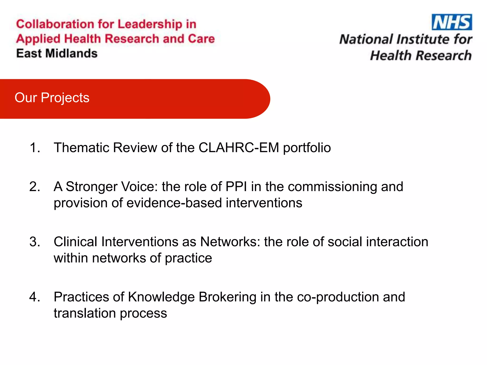 1. Thematic Review of the CLAHRC-EM portfolio
2. A Stronger Voice: the role of PPI in the commissioning and
provision of evidence-based interventions
3. Clinical Interventions as Networks: the role of social interaction
within networks of practice
4. Practices of Knowledge Brokering in the co-production and
translation process
Our Projects
 