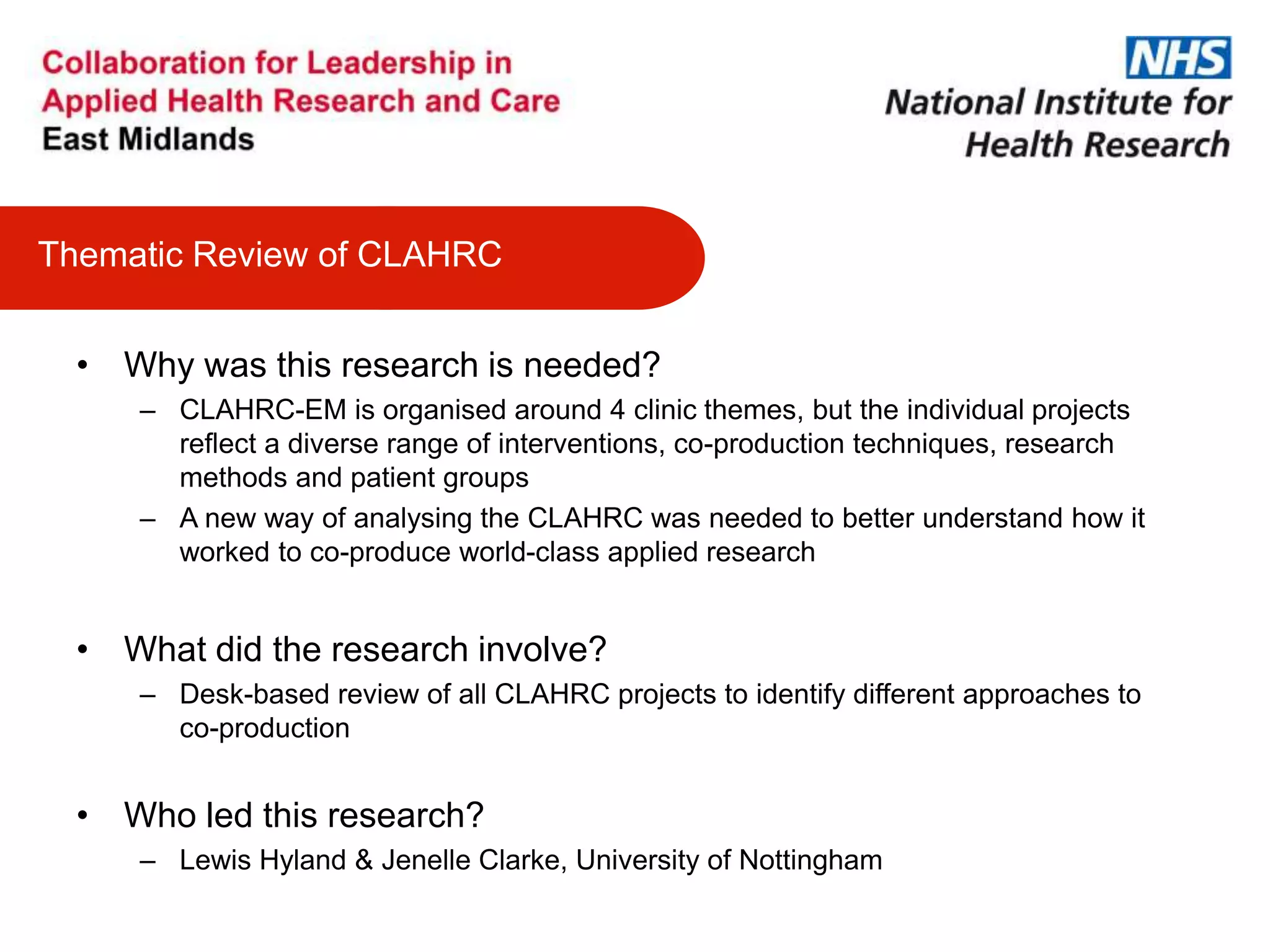 • Why was this research is needed?
– CLAHRC-EM is organised around 4 clinic themes, but the individual projects
reflect a diverse range of interventions, co-production techniques, research
methods and patient groups
– A new way of analysing the CLAHRC was needed to better understand how it
worked to co-produce world-class applied research
• What did the research involve?
– Desk-based review of all CLAHRC projects to identify different approaches to
co-production
• Who led this research?
– Lewis Hyland & Jenelle Clarke, University of Nottingham
Thematic Review of CLAHRC
 