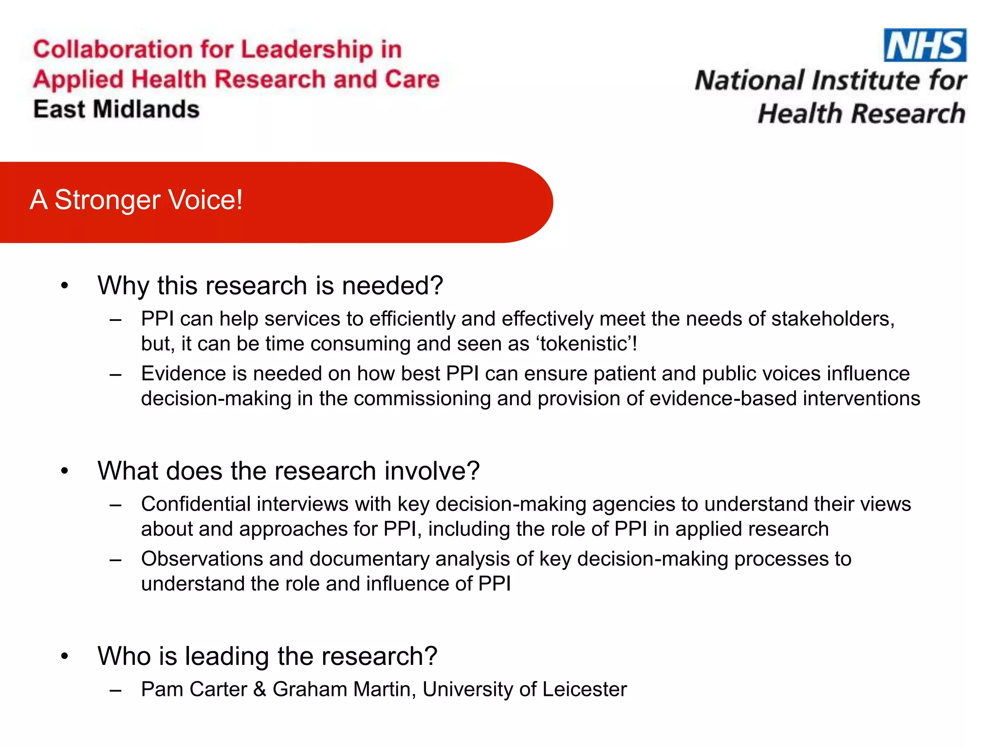 • Why this research is needed?
– PPI can help services to efficiently and effectively meet the needs of stakeholders,
but, it can be time consuming and seen as ‘tokenistic’!
– Evidence is needed on how best PPI can ensure patient and public voices influence
decision-making in the commissioning and provision of evidence-based interventions
• What does the research involve?
– Confidential interviews with key decision-making agencies to understand their views
about and approaches for PPI, including the role of PPI in applied research
– Observations and documentary analysis of key decision-making processes to
understand the role and influence of PPI
• Who is leading the research?
– Pam Carter & Graham Martin, University of Leicester
A Stronger Voice!
 